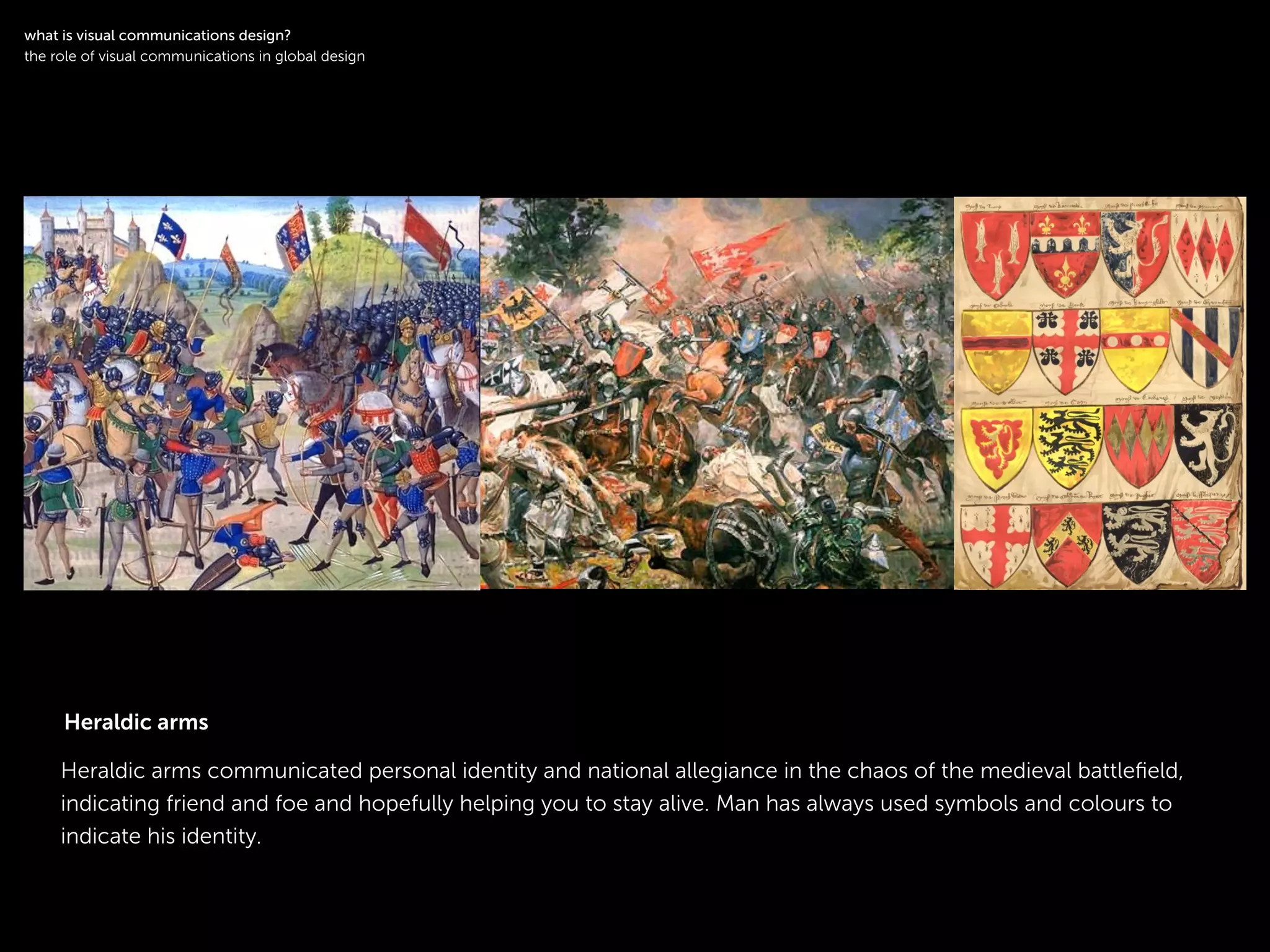 !
Heraldic arms communicated personal identity and national allegiance in the chaos of the medieval battleﬁeld,
indicating friend and foe and hopefully helping you to stay alive. Man has always used symbols and colours to
indicate his identity.
!
what is visual communications design?
the role of visual communications in global design
Heraldic arms
 