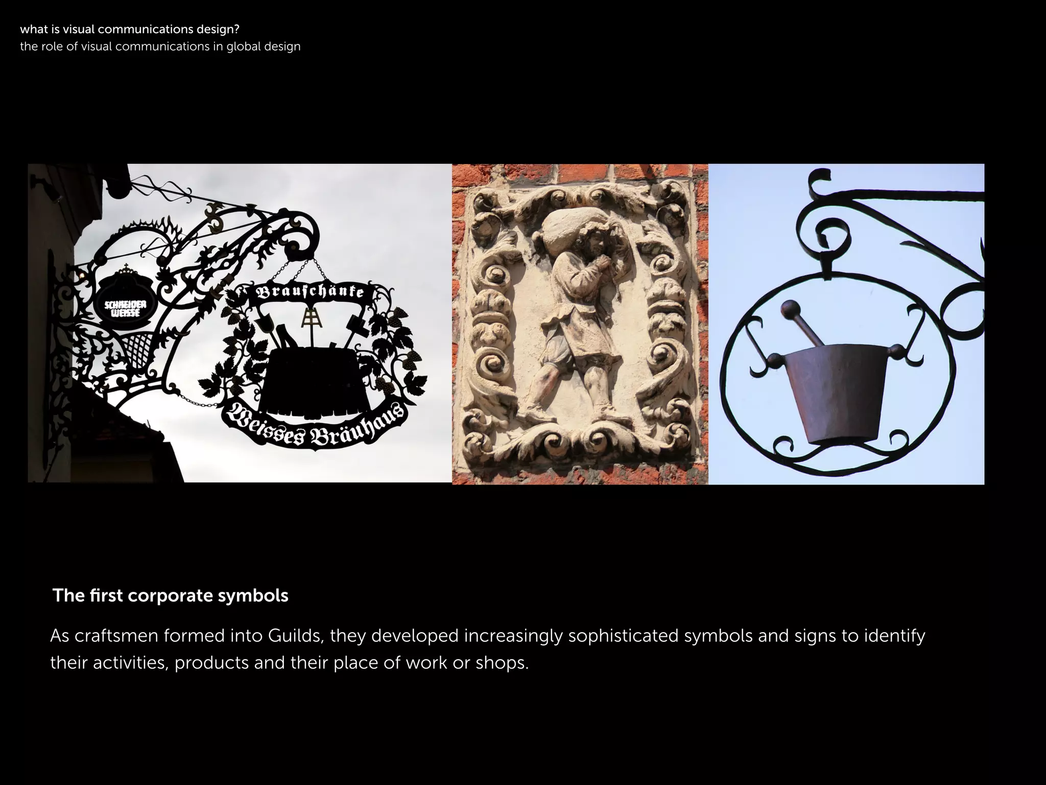 !
As craftsmen formed into Guilds, they developed increasingly sophisticated symbols and signs to identify
their activities, products and their place of work or shops.
!
what is visual communications design?
the role of visual communications in global design
The ﬁrst corporate symbols
 