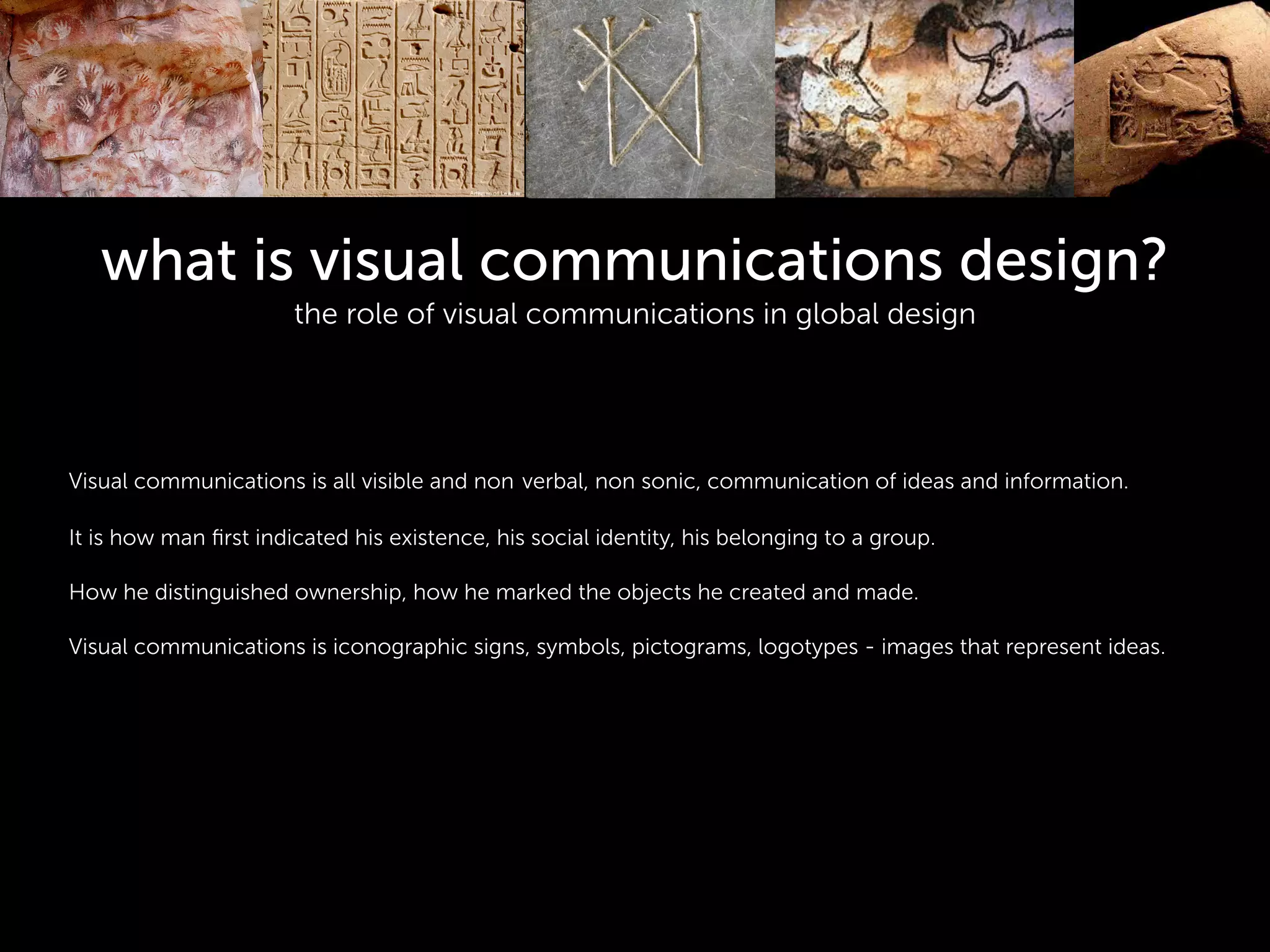 what is visual communications design?
the role of visual communications in global design
!
!
!
Visual communications is all visible and non verbal, non sonic, communication of ideas and information.
!
It is how man ﬁrst indicated his existence, his social identity, his belonging to a group.
!
How he distinguished ownership, how he marked the objects he created and made.
!
Visual communications is iconographic signs, symbols, pictograms, logotypes - images that represent ideas.
!
 
