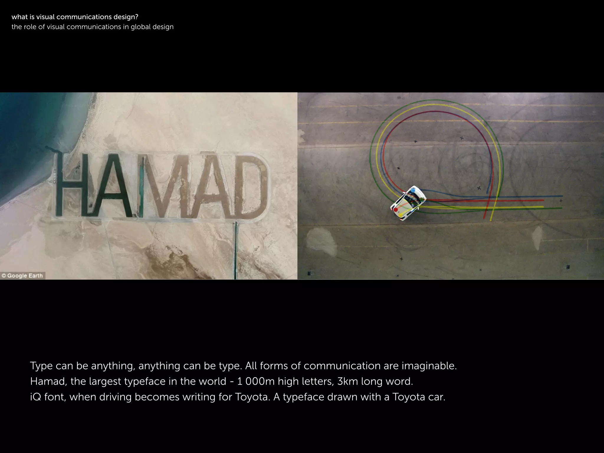 !
Type can be anything, anything can be type. All forms of communication are imaginable.
Hamad, the largest typeface in the world - 1 000m high letters, 3km long word.
iQ font, when driving becomes writing for Toyota. A typeface drawn with a Toyota car.
!
what is visual communications design?
the role of visual communications in global design
 