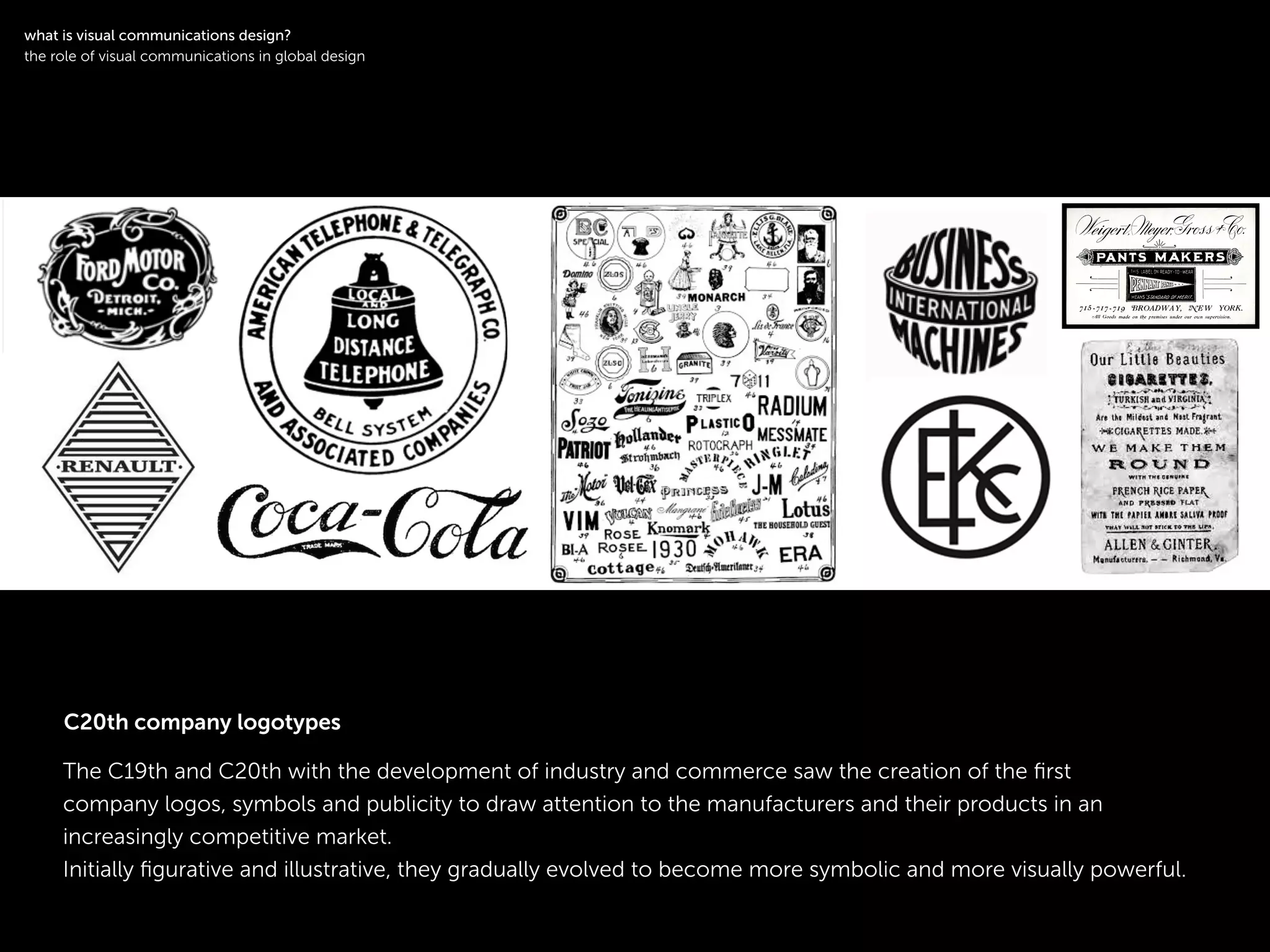 !
The C19th and C20th with the development of industry and commerce saw the creation of the ﬁrst
company logos, symbols and publicity to draw attention to the manufacturers and their products in an
increasingly competitive market.
Initially ﬁgurative and illustrative, they gradually evolved to become more symbolic and more visually powerful.
!
what is visual communications design?
the role of visual communications in global design
C20th company logotypes
 
