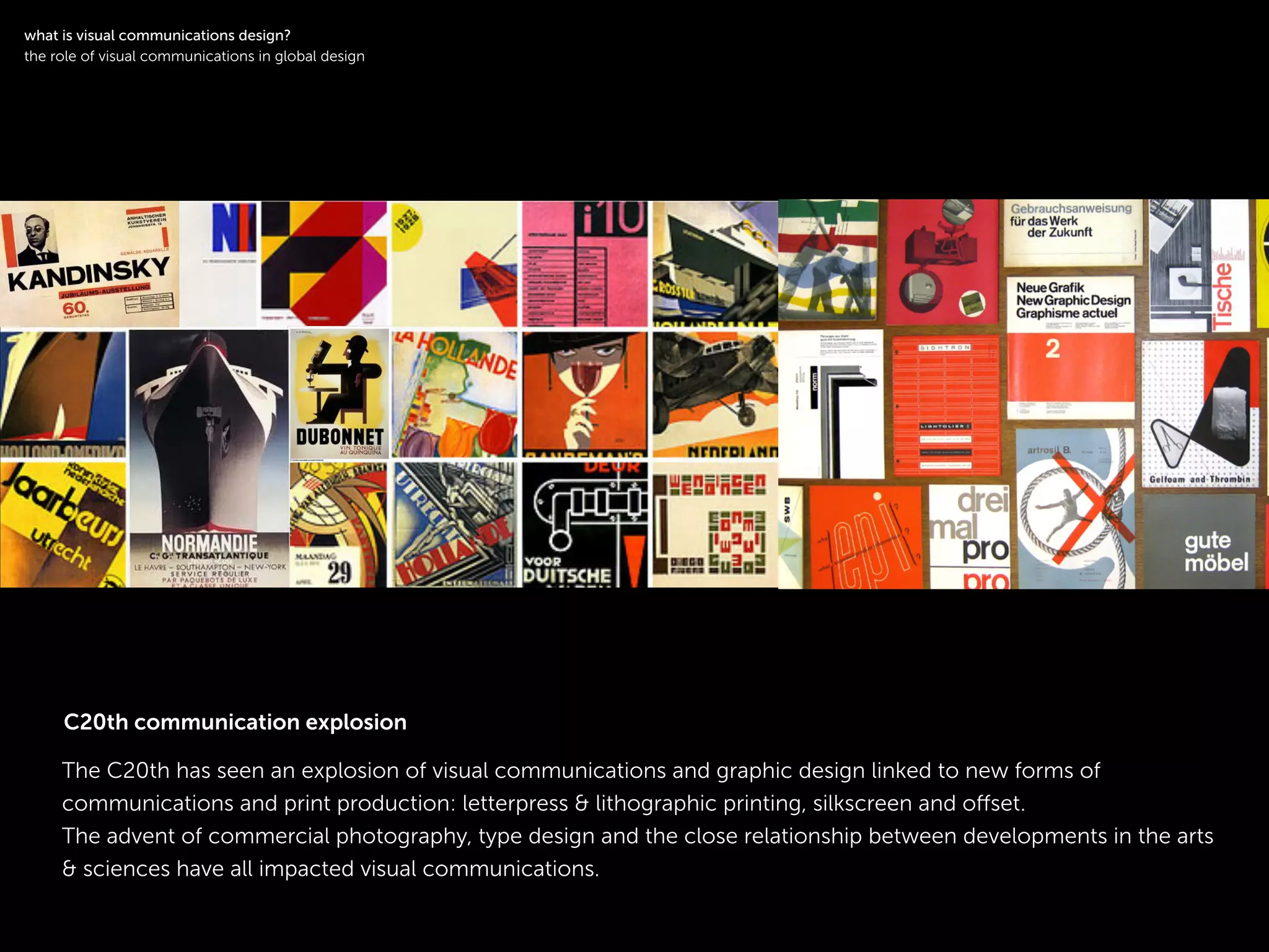 !
The C20th has seen an explosion of visual communications and graphic design linked to new forms of
communications and print production: letterpress & lithographic printing, silkscreen and oﬀset.
The advent of commercial photography, type design and the close relationship between developments in the arts
& sciences have all impacted visual communications.
!
what is visual communications design?
the role of visual communications in global design
C20th communication explosion
 