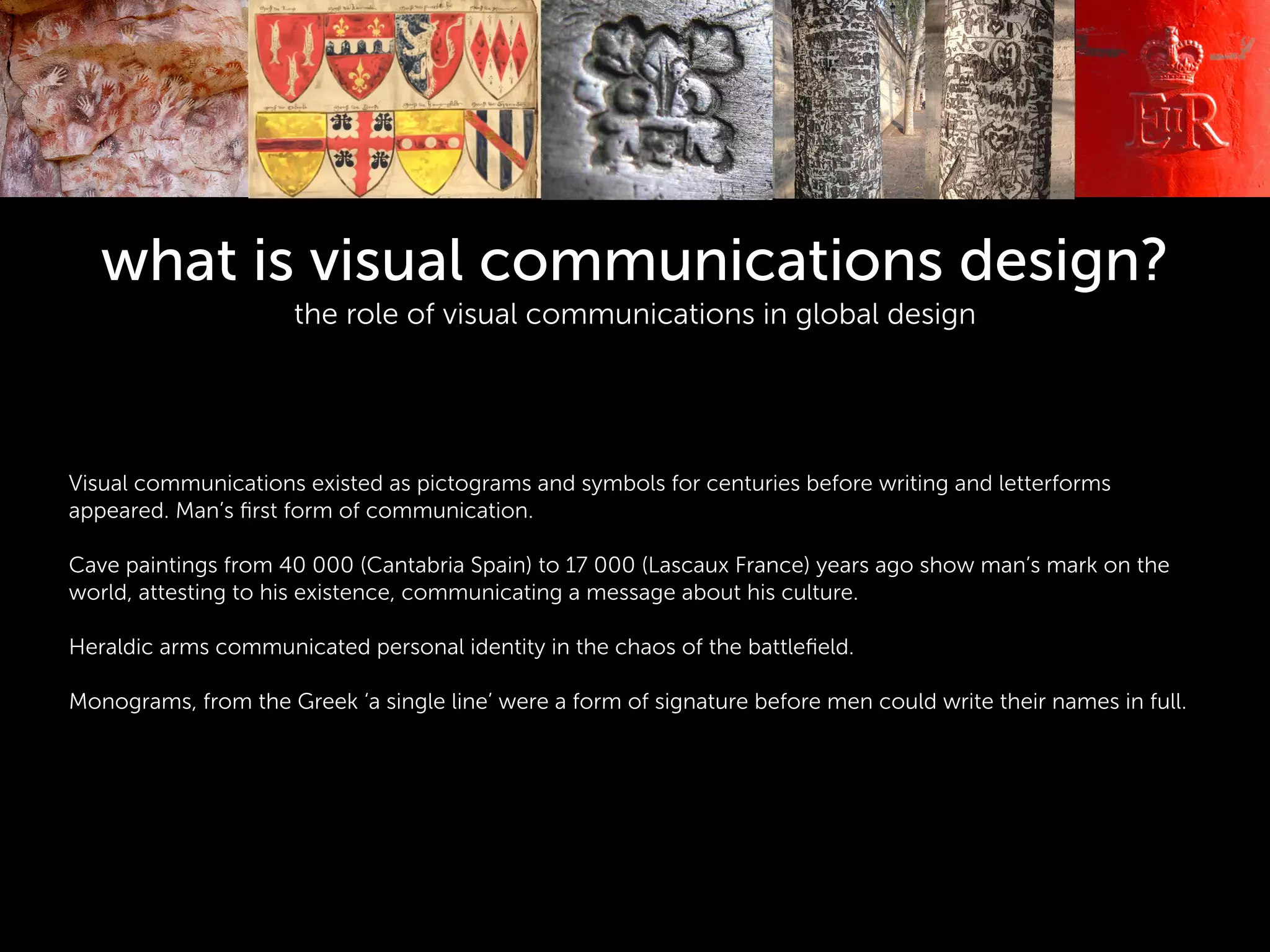 what is visual communications design?
the role of visual communications in global design
!
!
!
!
Visual communications existed as pictograms and symbols for centuries before writing and letterforms
appeared. Man’s ﬁrst form of communication.
!
Cave paintings from 40 000 (Cantabria Spain) to 17 000 (Lascaux France) years ago show man’s mark on the
world, attesting to his existence, communicating a message about his culture.
!
Heraldic arms communicated personal identity in the chaos of the battleﬁeld.
!
Monograms, from the Greek ‘a single line’ were a form of signature before men could write their names in full.
!
 