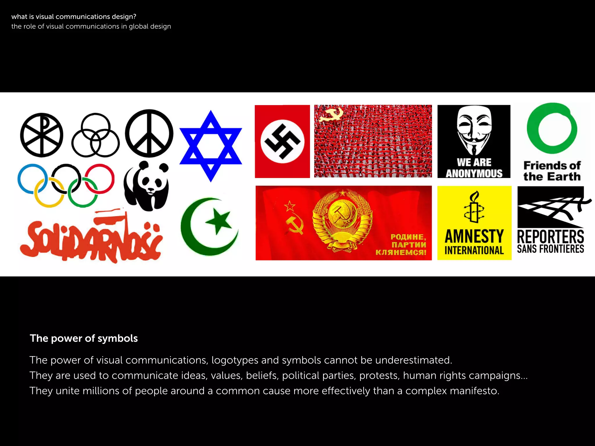 !
The power of visual communications, logotypes and symbols cannot be underestimated.
They are used to communicate ideas, values, beliefs, political parties, protests, human rights campaigns…
They unite millions of people around a common cause more eﬀectively than a complex manifesto.
!
what is visual communications design?
the role of visual communications in global design
The power of symbols
 