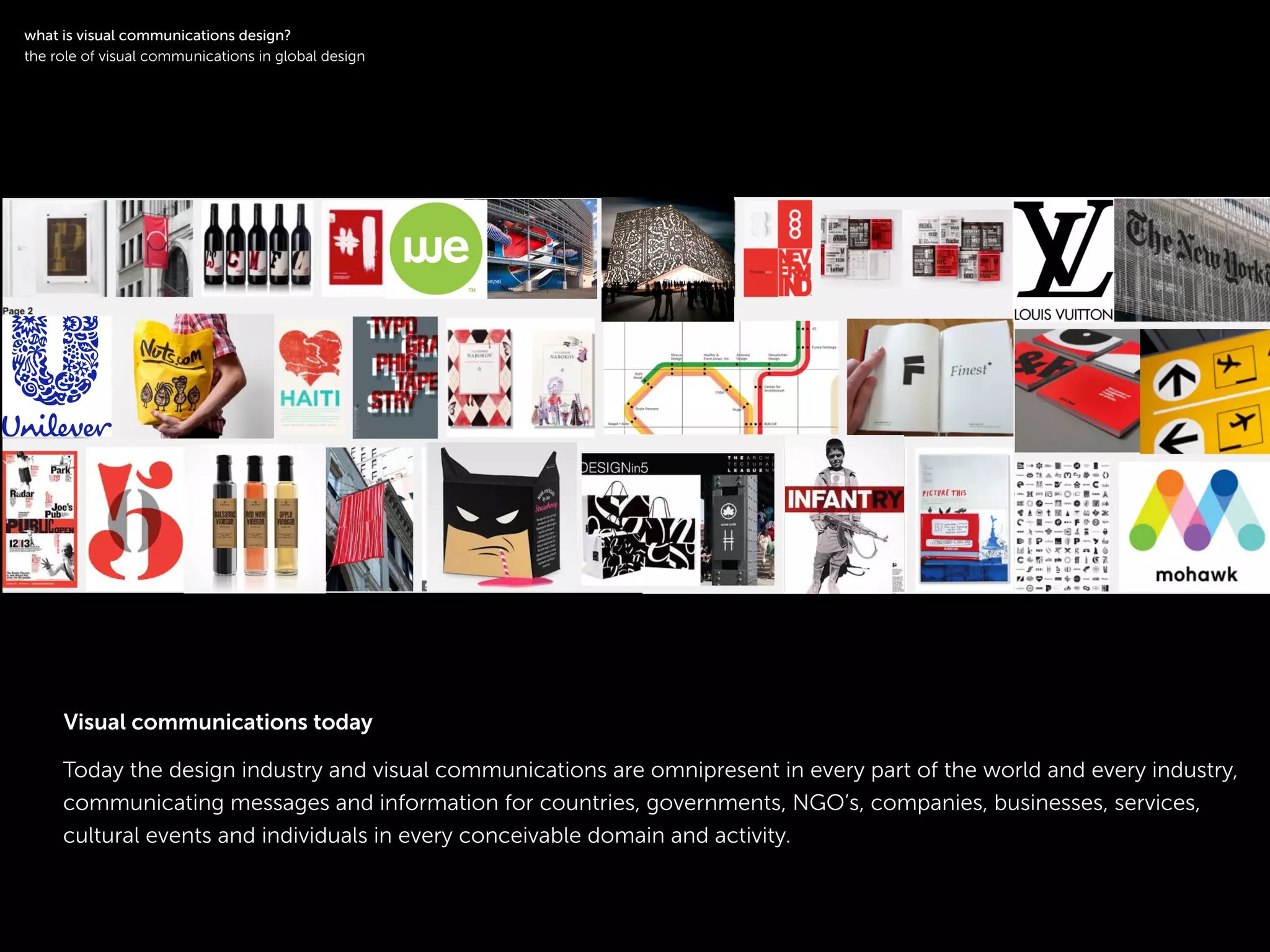 !
Today the design industry and visual communications are omnipresent in every part of the world and every industry,
communicating messages and information for countries, governments, NGO’s, companies, businesses, services,
cultural events and individuals in every conceivable domain and activity.
!
what is visual communications design?
the role of visual communications in global design
Visual communications today
 