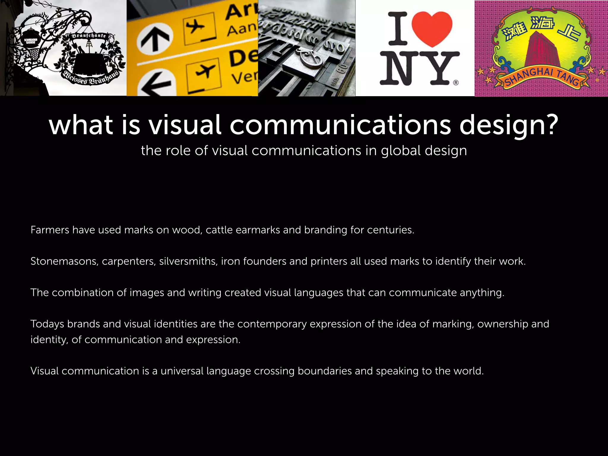 what is visual communications design?
the role of visual communications in global design
!
!
!
!
Farmers have used marks on wood, cattle earmarks and branding for centuries.
!
Stonemasons, carpenters, silversmiths, iron founders and printers all used marks to identify their work.
!
The combination of images and writing created visual languages that can communicate anything.
!
Todays brands and visual identities are the contemporary expression of the idea of marking, ownership and
identity, of communication and expression.
!
Visual communication is a universal language crossing boundaries and speaking to the world.
 
