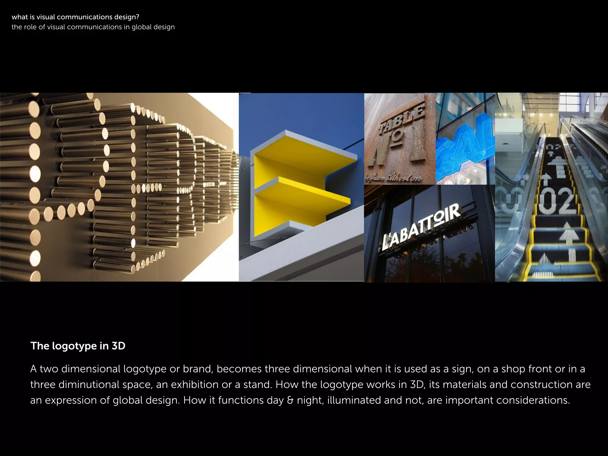 !
A two dimensional logotype or brand, becomes three dimensional when it is used as a sign, on a shop front or in a
three diminutional space, an exhibition or a stand. How the logotype works in 3D, its materials and construction are
an expression of global design. How it functions day & night, illuminated and not, are important considerations.
symbol logotype
!
what is visual communications design?
the role of visual communications in global design
The logotype in 3D
 