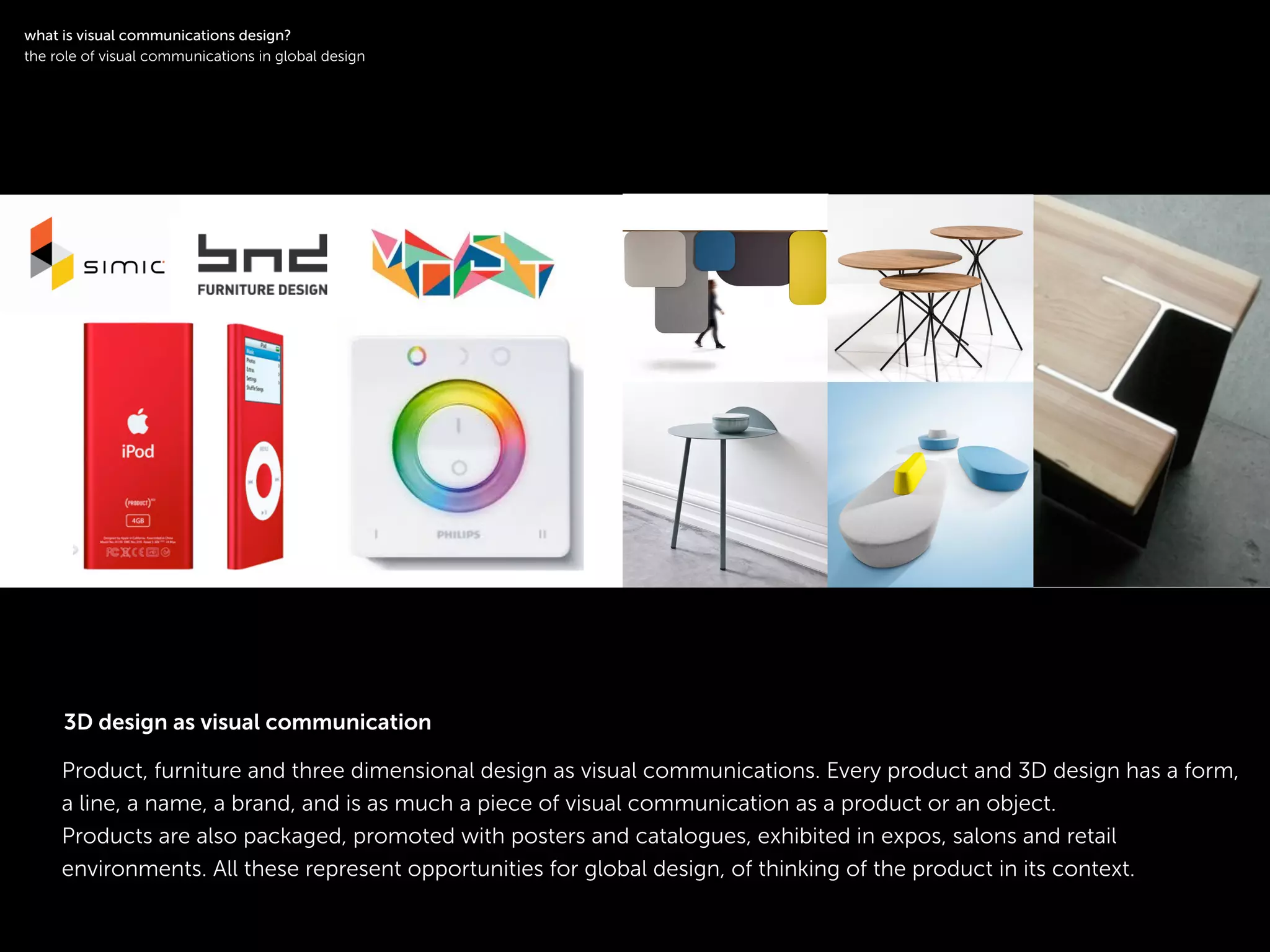 !
Product, furniture and three dimensional design as visual communications. Every product and 3D design has a form,
a line, a name, a brand, and is as much a piece of visual communication as a product or an object.
Products are also packaged, promoted with posters and catalogues, exhibited in expos, salons and retail
environments. All these represent opportunities for global design, of thinking of the product in its context.
logotype
!
what is visual communications design?
the role of visual communications in global design
3D design as visual communication
 