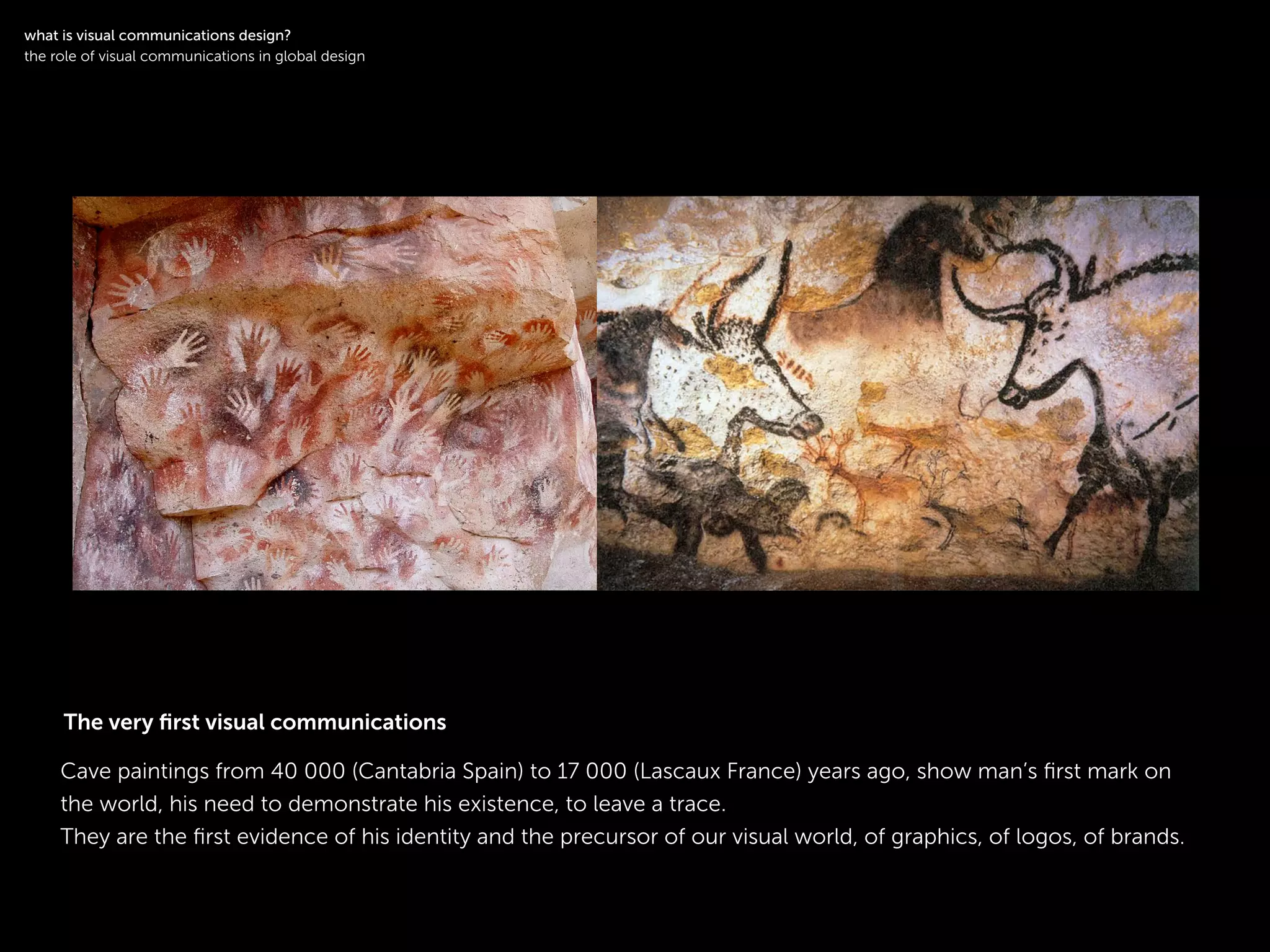 !
Cave paintings from 40 000 (Cantabria Spain) to 17 000 (Lascaux France) years ago, show man’s ﬁrst mark on
the world, his need to demonstrate his existence, to leave a trace.
They are the ﬁrst evidence of his identity and the precursor of our visual world, of graphics, of logos, of brands.
!
what is visual communications design?
the role of visual communications in global design
The very ﬁrst visual communications
 