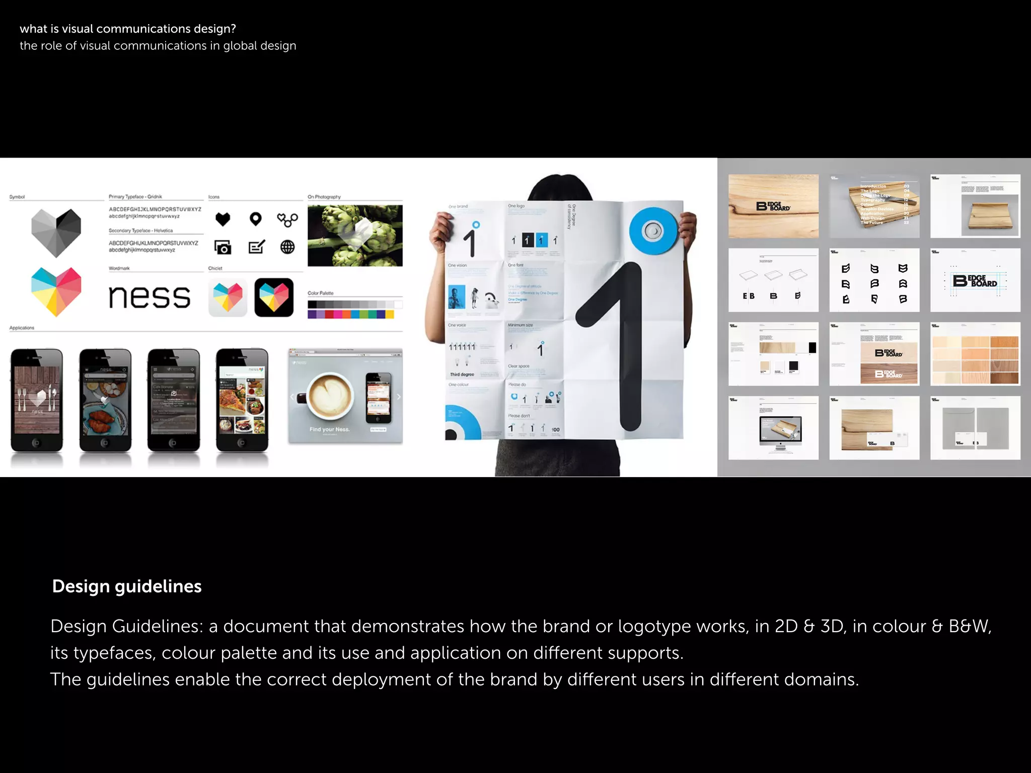 !
Design Guidelines: a document that demonstrates how the brand or logotype works, in 2D & 3D, in colour & B&W,
its typefaces, colour palette and its use and application on diﬀerent supports.
The guidelines enable the correct deployment of the brand by diﬀerent users in diﬀerent domains.
!
what is visual communications design?
the role of visual communications in global design
Design guidelines
 