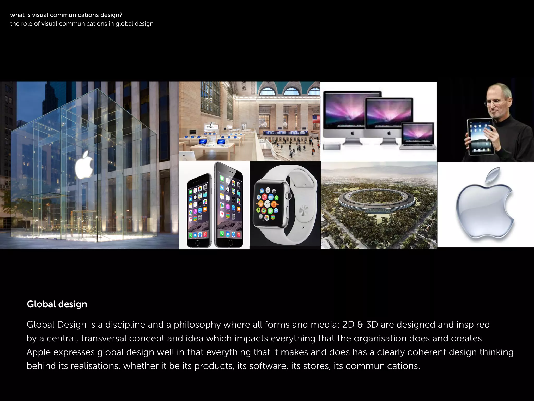 !
Global Design is a discipline and a philosophy where all forms and media: 2D & 3D are designed and inspired
by a central, transversal concept and idea which impacts everything that the organisation does and creates.
Apple expresses global design well in that everything that it makes and does has a clearly coherent design thinking
behind its realisations, whether it be its products, its software, its stores, its communications.
!
what is visual communications design?
the role of visual communications in global design
Global design
 