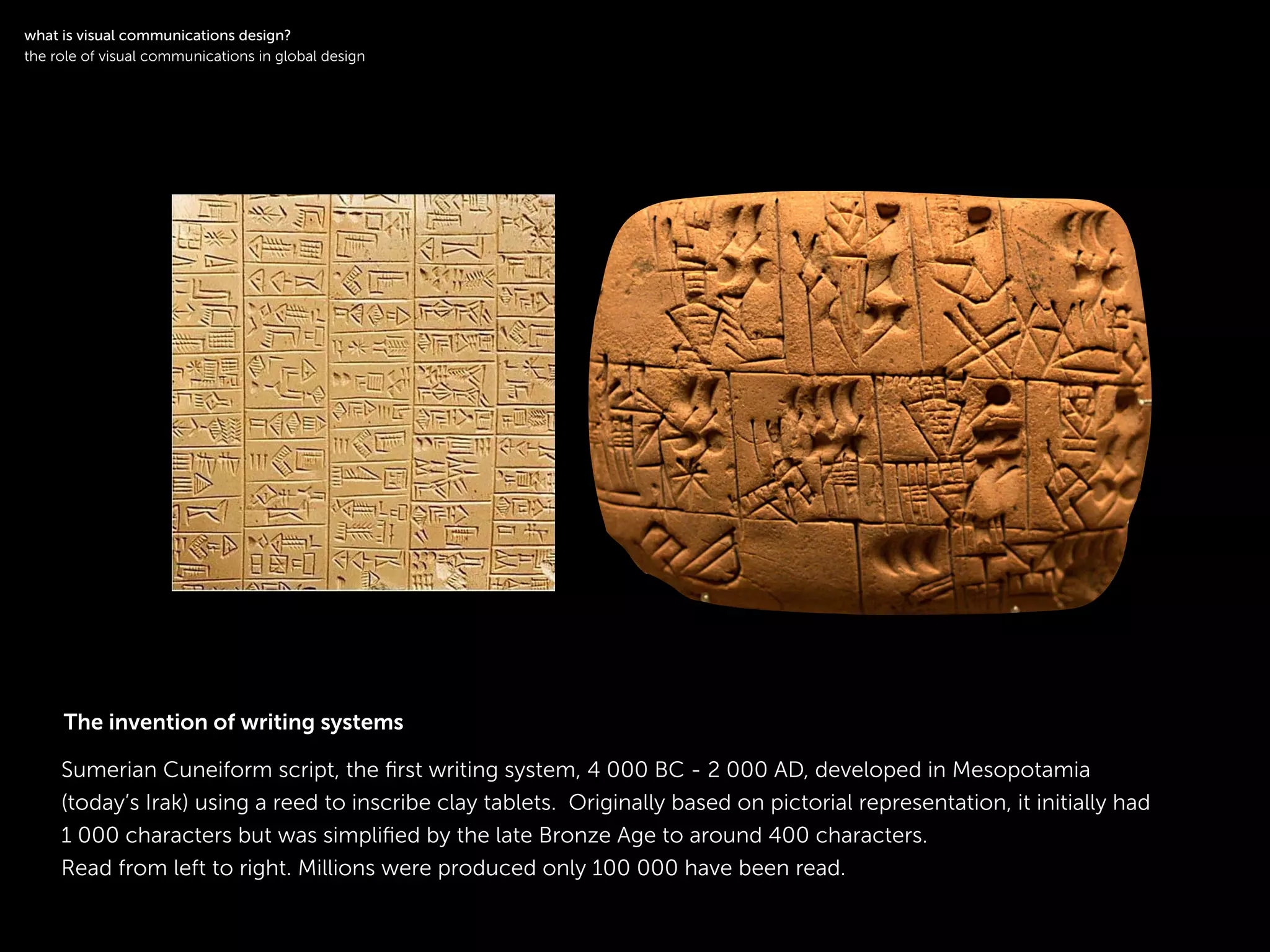 !
Sumerian Cuneiform script, the ﬁrst writing system, 4 000 BC - 2 000 AD, developed in Mesopotamia
(today’s Irak) using a reed to inscribe clay tablets. Originally based on pictorial representation, it initially had
1 000 characters but was simpliﬁed by the late Bronze Age to around 400 characters.
Read from left to right. Millions were produced only 100 000 have been read.
!
what is visual communications design?
the role of visual communications in global design
The invention of writing systems
 