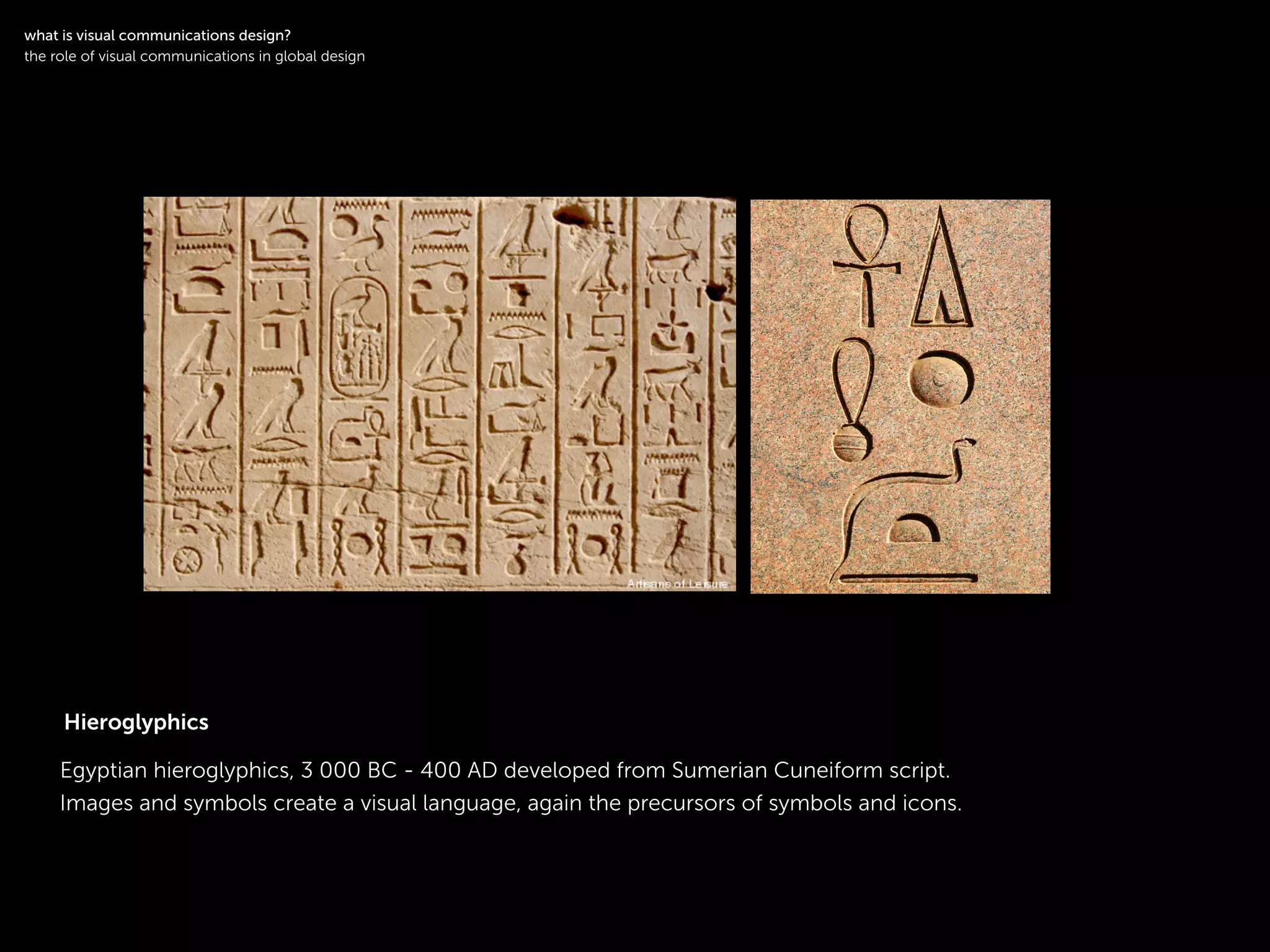 !
Egyptian hieroglyphics, 3 000 BC - 400 AD developed from Sumerian Cuneiform script.
Images and symbols create a visual language, again the precursors of symbols and icons.
!
what is visual communications design?
the role of visual communications in global design
Hieroglyphics
 