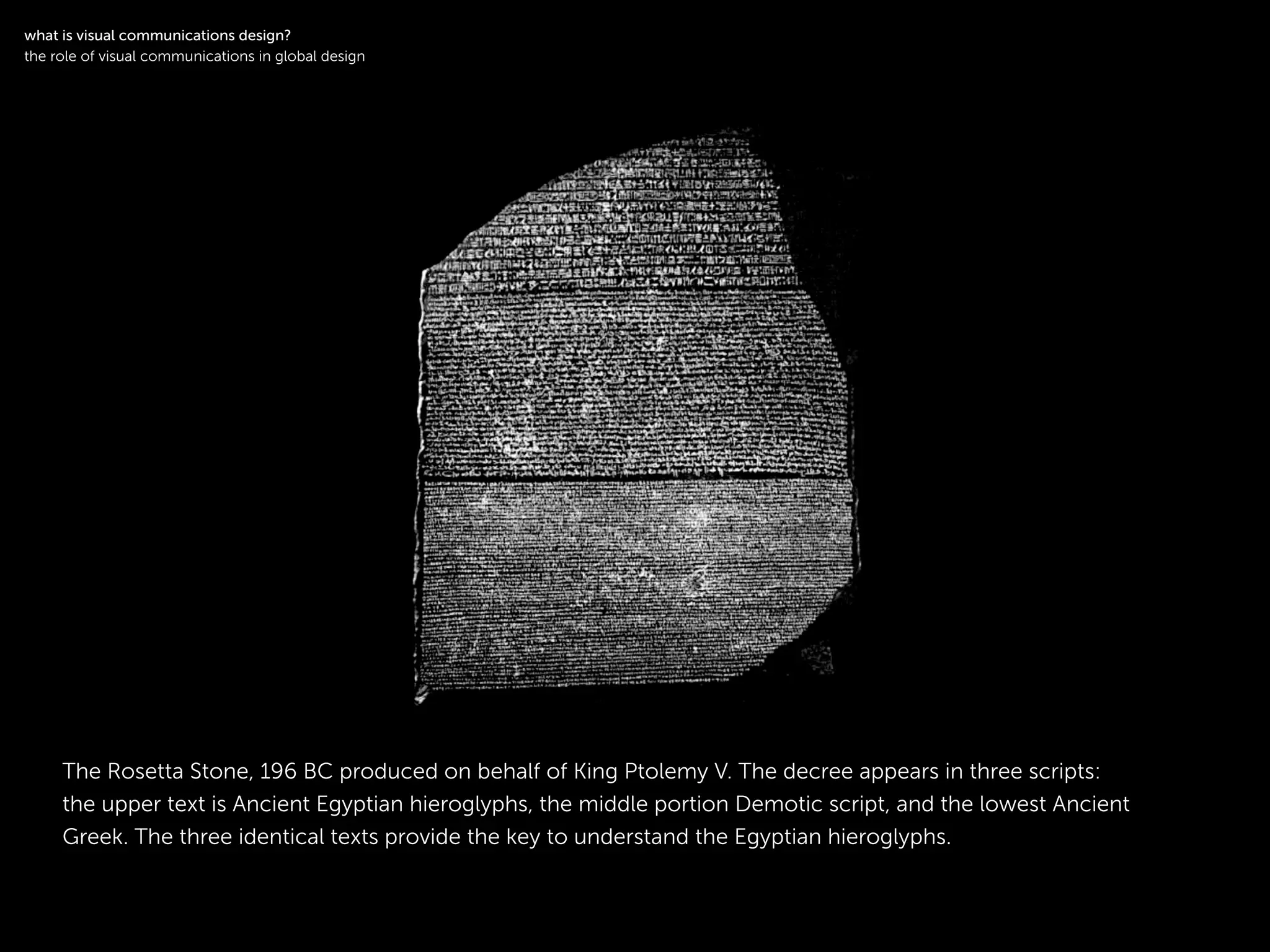 !
The Rosetta Stone, 196 BC produced on behalf of King Ptolemy V. The decree appears in three scripts:
the upper text is Ancient Egyptian hieroglyphs, the middle portion Demotic script, and the lowest Ancient
Greek. The three identical texts provide the key to understand the Egyptian hieroglyphs.
!
what is visual communications design?
the role of visual communications in global design
 