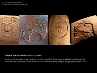 !
Roman amphora marks: images and type create the worlds ﬁrst logotypes: amphora logos indicated the
producers name, origin and product descriptions - the worlds ﬁrst packaging design in the modern sense.
!
what is visual communications design?
the role of visual communications in global design
Images & type combined in the ﬁrst logotypes
 