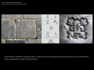 !
Stonemasons, carpenters, pottery makers, silversmiths, iron founders and printers all used marks to identify their
work, a guarantee of origin and authenticity.
!
what is visual communications design?
the role of visual communications in global design
 