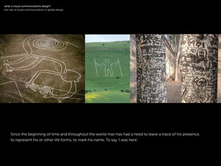 !
Since the beginning of time and throughout the world man has had a need to leave a trace of his presence,
to represent his or other life forms, to mark his name. To say ‘I was here’.
!
what is visual communications design?
the role of visual communications in global design
 