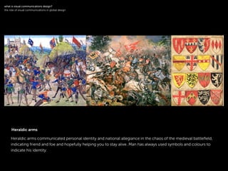 !
Heraldic arms communicated personal identity and national allegiance in the chaos of the medieval battleﬁeld,
indicating friend and foe and hopefully helping you to stay alive. Man has always used symbols and colours to
indicate his identity.
!
what is visual communications design?
the role of visual communications in global design
Heraldic arms
 