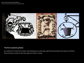 !
As craftsmen formed into Guilds, they developed increasingly sophisticated symbols and signs to identify
their activities, products and their place of work or shops.
!
what is visual communications design?
the role of visual communications in global design
The ﬁrst corporate symbols
 
