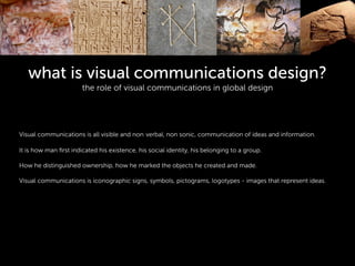 what is visual communications design?
the role of visual communications in global design
!
!
!
Visual communications is all visible and non verbal, non sonic, communication of ideas and information.
!
It is how man ﬁrst indicated his existence, his social identity, his belonging to a group.
!
How he distinguished ownership, how he marked the objects he created and made.
!
Visual communications is iconographic signs, symbols, pictograms, logotypes - images that represent ideas.
!
 