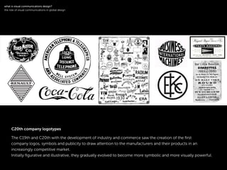 !
The C19th and C20th with the development of industry and commerce saw the creation of the ﬁrst
company logos, symbols and publicity to draw attention to the manufacturers and their products in an
increasingly competitive market.
Initially ﬁgurative and illustrative, they gradually evolved to become more symbolic and more visually powerful.
!
what is visual communications design?
the role of visual communications in global design
C20th company logotypes
 