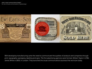 !
With developing manufacturing came the need to communicate the qualities of products and companies through
print, typography, packaging, labelling and signs. The ﬁrst advertising agencies were formed, William Taylor in 1786,
James White in 1800, in London. They launched the visual communications business that we know today.
!
what is visual communications design?
the role of visual communications in global design
 