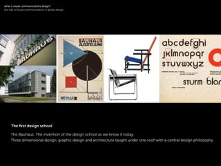 !
The Bauhaus. The invention of the design school as we know it today.
Three dimensional design, graphic design and architecture taught under one roof with a central design philosophy.
!
what is visual communications design?
the role of visual communications in global design
The ﬁrst design school
 