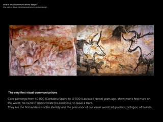 !
Cave paintings from 40 000 (Cantabria Spain) to 17 000 (Lascaux France) years ago, show man’s ﬁrst mark on
the world, his need to demonstrate his existence, to leave a trace.
They are the ﬁrst evidence of his identity and the precursor of our visual world, of graphics, of logos, of brands.
!
what is visual communications design?
the role of visual communications in global design
The very ﬁrst visual communications
 