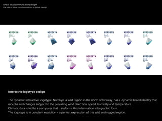The dynamic interactive logotype. Nordkyn, a wild region in the north of Norway, has a dynamic brand identity that
morphs and changes subject to the prevailing wind direction, speed, humidity and temperature.
Climatic data is fed to a computer that transforms this information into graphic form.
The logotype is in constant evolution - a perfect expression of this wild and rugged region.
!
what is visual communications design?
the role of visual communications in global design
Interactive logotype design
 