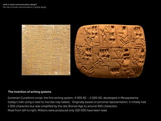 !
Sumerian Cuneiform script, the ﬁrst writing system, 4 000 BC - 2 000 AD, developed in Mesopotamia
(today’s Irak) using a reed to inscribe clay tablets. Originally based on pictorial representation, it initially had
1 000 characters but was simpliﬁed by the late Bronze Age to around 400 characters.
Read from left to right. Millions were produced only 100 000 have been read.
!
what is visual communications design?
the role of visual communications in global design
The invention of writing systems
 