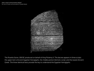!
The Rosetta Stone, 196 BC produced on behalf of King Ptolemy V. The decree appears in three scripts:
the upper text is Ancient Egyptian hieroglyphs, the middle portion Demotic script, and the lowest Ancient
Greek. The three identical texts provide the key to understand the Egyptian hieroglyphs.
!
what is visual communications design?
the role of visual communications in global design
 