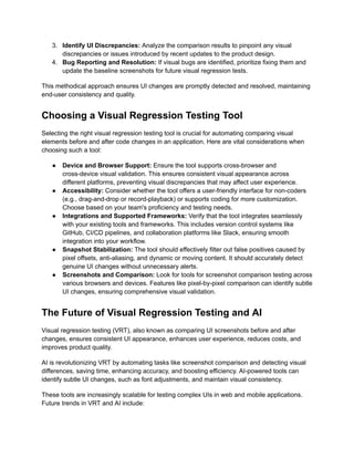 3.​ Identify UI Discrepancies: Analyze the comparison results to pinpoint any visual
discrepancies or issues introduced by recent updates to the product design.
4.​ Bug Reporting and Resolution: If visual bugs are identified, prioritize fixing them and
update the baseline screenshots for future visual regression tests.
This methodical approach ensures UI changes are promptly detected and resolved, maintaining
end-user consistency and quality.
Choosing a Visual Regression Testing Tool
Selecting the right visual regression testing tool is crucial for automating comparing visual
elements before and after code changes in an application. Here are vital considerations when
choosing such a tool:
●​ Device and Browser Support: Ensure the tool supports cross-browser and
cross-device visual validation. This ensures consistent visual appearance across
different platforms, preventing visual discrepancies that may affect user experience.
●​ Accessibility: Consider whether the tool offers a user-friendly interface for non-coders
(e.g., drag-and-drop or record-playback) or supports coding for more customization.
Choose based on your team's proficiency and testing needs.
●​ Integrations and Supported Frameworks: Verify that the tool integrates seamlessly
with your existing tools and frameworks. This includes version control systems like
GitHub, CI/CD pipelines, and collaboration platforms like Slack, ensuring smooth
integration into your workflow.
●​ Snapshot Stabilization: The tool should effectively filter out false positives caused by
pixel offsets, anti-aliasing, and dynamic or moving content. It should accurately detect
genuine UI changes without unnecessary alerts.
●​ Screenshots and Comparison: Look for tools for screenshot comparison testing across
various browsers and devices. Features like pixel-by-pixel comparison can identify subtle
UI changes, ensuring comprehensive visual validation.
The Future of Visual Regression Testing and AI
Visual regression testing (VRT), also known as comparing UI screenshots before and after
changes, ensures consistent UI appearance, enhances user experience, reduces costs, and
improves product quality.
AI is revolutionizing VRT by automating tasks like screenshot comparison and detecting visual
differences, saving time, enhancing accuracy, and boosting efficiency. AI-powered tools can
identify subtle UI changes, such as font adjustments, and maintain visual consistency.
These tools are increasingly scalable for testing complex UIs in web and mobile applications.
Future trends in VRT and AI include:
 