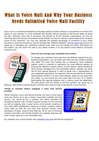 What Is Voice Mail And Why Your Business
  Needs Unlimited Voice Mail Facility

Voice mail is a mechanized telephone technology backed by latest software or equipments to enhance the
output of your business in a truly profitable way thereby making response to the fervent callers all along
the day. Unlimited voice mail is necessary and desired by all the business organizations not only for
informing about the service and products being offered, but also for making a brand image of the company
known to the customers. You may also calculate the possible percentage of movement of your newly
launched or upcoming products or services through their effective feedback. Toll free voice mail service can
assist you in managing your significant customer calls, when you are outside your office. With follow-me
call system, you can divert the calls to any phone number or to any specific email address, previously
chosen by you.

                                  How can you manage your unlimited voice mails?

                                  To manage your unlimited voice mails from the different segments to your
                                  business organization, you can make use of the toll free numbers starting
                                  with 1800. The voice mail method acts as Interactive Voice Response
                                  system, where a customer or distributor can avail different options by
                                  pressing the different numeric buttons of their phones. Being directed by
                                  some concise messages from the automated system, anybody can either
                                  opt for their desired objective or want to speak with a representative of
                                  your esteemed organization. An important call may be switched to another
                                  desired phone number or to your email address, while you are away from
                                  your office. You can access the voice mails later from your PC or laptop,
                                  downloading the required software into it, without using the telephones.
                                  The said service with the facility of toll free numbers can assist you in
listening, supervising or advancing the unlimited voice mails to make a real growth in your business.

Things to consider before engaging a voice mail service
provider

Before choosing a voice mail service provider you have to think about
some key factors as to get a strong, resourceful, scalable and lithe
service. You should go for a provider who offers unlimited call
forwarding facilities with a horde of phone numbers for the incoming
as well as outgoing calls. A good service must provide screening of
your calls, caller identification, capturing of caller’s contacts, playing
music while on hold, fax and voice mail received through email,
distribution of leads, using of voice blast etc. Go for such a renowned
company that offers user friendly facilities and unbeaten features with
never a busy signal at a truly reasonable cost.

So, empower your communication with unlimited voice mail and feel the indulgence!
 