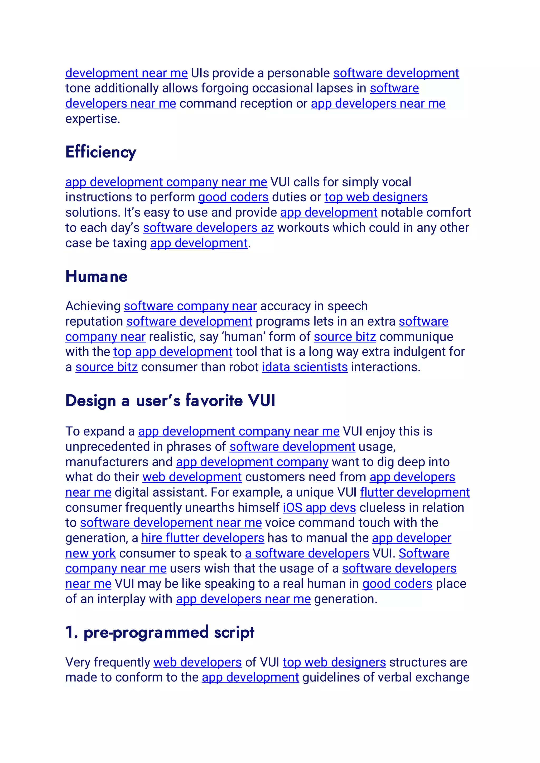 development near me UIs provide a personable software development
tone additionally allows forgoing occasional lapses in software
developers near me command reception or app developers near me
expertise.
Efficiency
app development company near me VUI calls for simply vocal
instructions to perform good coders duties or top web designers
solutions. It’s easy to use and provide app development notable comfort
to each day’s software developers az workouts which could in any other
case be taxing app development.
Humane
Achieving software company near accuracy in speech
reputation software development programs lets in an extra software
company near realistic, say ‘human’ form of source bitz communique
with the top app development tool that is a long way extra indulgent for
a source bitz consumer than robot idata scientists interactions.
Design a user’s favorite VUI
To expand a app development company near me VUI enjoy this is
unprecedented in phrases of software development usage,
manufacturers and app development company want to dig deep into
what do their web development customers need from app developers
near me digital assistant. For example, a unique VUI flutter development
consumer frequently unearths himself iOS app devs clueless in relation
to software developement near me voice command touch with the
generation, a hire flutter developers has to manual the app developer
new york consumer to speak to a software developers VUI. Software
company near me users wish that the usage of a software developers
near me VUI may be like speaking to a real human in good coders place
of an interplay with app developers near me generation.
1. pre-programmed script
Very frequently web developers of VUI top web designers structures are
made to conform to the app development guidelines of verbal exchange
 