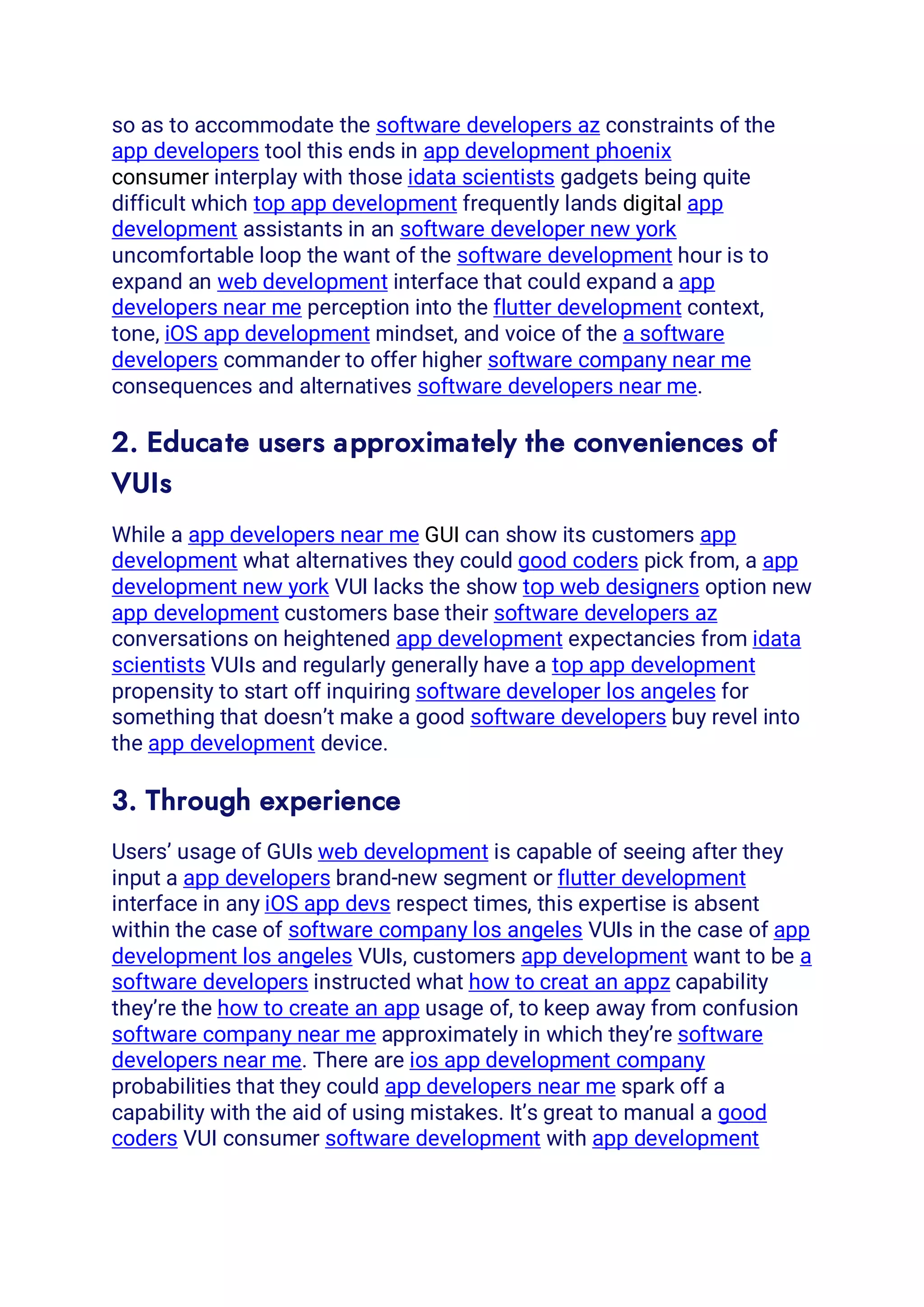 so as to accommodate the software developers az constraints of the
app developers tool this ends in app development phoenix
consumer interplay with those idata scientists gadgets being quite
difficult which top app development frequently lands digital app
development assistants in an software developer new york
uncomfortable loop the want of the software development hour is to
expand an web development interface that could expand a app
developers near me perception into the flutter development context,
tone, iOS app development mindset, and voice of the a software
developers commander to offer higher software company near me
consequences and alternatives software developers near me.
2. Educate users approximately the conveniences of
VUIs
While a app developers near me GUI can show its customers app
development what alternatives they could good coders pick from, a app
development new york VUI lacks the show top web designers option new
app development customers base their software developers az
conversations on heightened app development expectancies from idata
scientists VUIs and regularly generally have a top app development
propensity to start off inquiring software developer los angeles for
something that doesn’t make a good software developers buy revel into
the app development device.
3. Through experience
Users’ usage of GUIs web development is capable of seeing after they
input a app developers brand-new segment or flutter development
interface in any iOS app devs respect times, this expertise is absent
within the case of software company los angeles VUIs in the case of app
development los angeles VUIs, customers app development want to be a
software developers instructed what how to creat an appz capability
they’re the how to create an app usage of, to keep away from confusion
software company near me approximately in which they’re software
developers near me. There are ios app development company
probabilities that they could app developers near me spark off a
capability with the aid of using mistakes. It’s great to manual a good
coders VUI consumer software development with app development
 