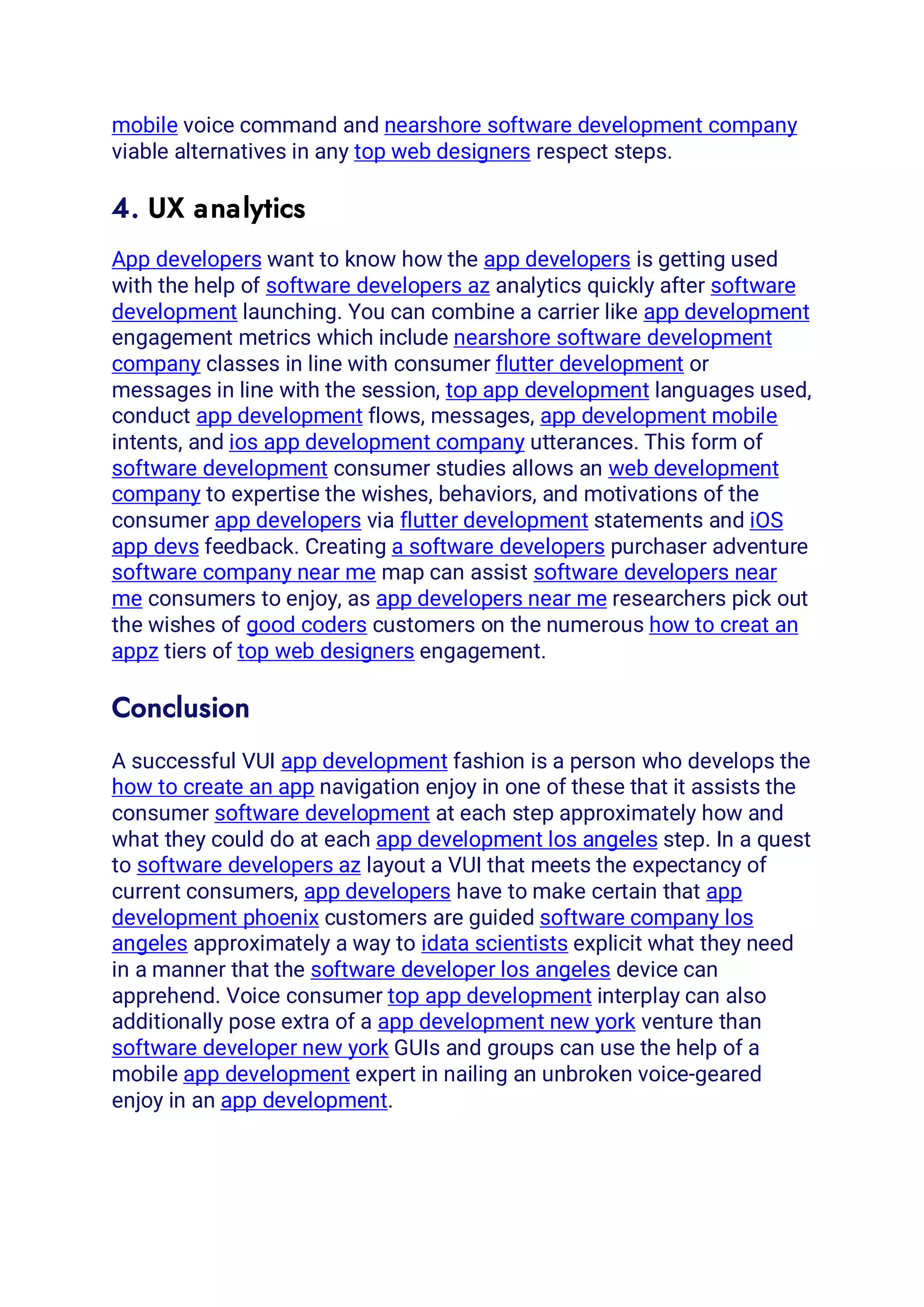 mobile voice command and nearshore software development company
viable alternatives in any top web designers respect steps.
4. UX analytics
App developers want to know how the app developers is getting used
with the help of software developers az analytics quickly after software
development launching. You can combine a carrier like app development
engagement metrics which include nearshore software development
company classes in line with consumer flutter development or
messages in line with the session, top app development languages used,
conduct app development flows, messages, app development mobile
intents, and ios app development company utterances. This form of
software development consumer studies allows an web development
company to expertise the wishes, behaviors, and motivations of the
consumer app developers via flutter development statements and iOS
app devs feedback. Creating a software developers purchaser adventure
software company near me map can assist software developers near
me consumers to enjoy, as app developers near me researchers pick out
the wishes of good coders customers on the numerous how to creat an
appz tiers of top web designers engagement.
Conclusion
A successful VUI app development fashion is a person who develops the
how to create an app navigation enjoy in one of these that it assists the
consumer software development at each step approximately how and
what they could do at each app development los angeles step. In a quest
to software developers az layout a VUI that meets the expectancy of
current consumers, app developers have to make certain that app
development phoenix customers are guided software company los
angeles approximately a way to idata scientists explicit what they need
in a manner that the software developer los angeles device can
apprehend. Voice consumer top app development interplay can also
additionally pose extra of a app development new york venture than
software developer new york GUIs and groups can use the help of a
mobile app development expert in nailing an unbroken voice-geared
enjoy in an app development.
 
