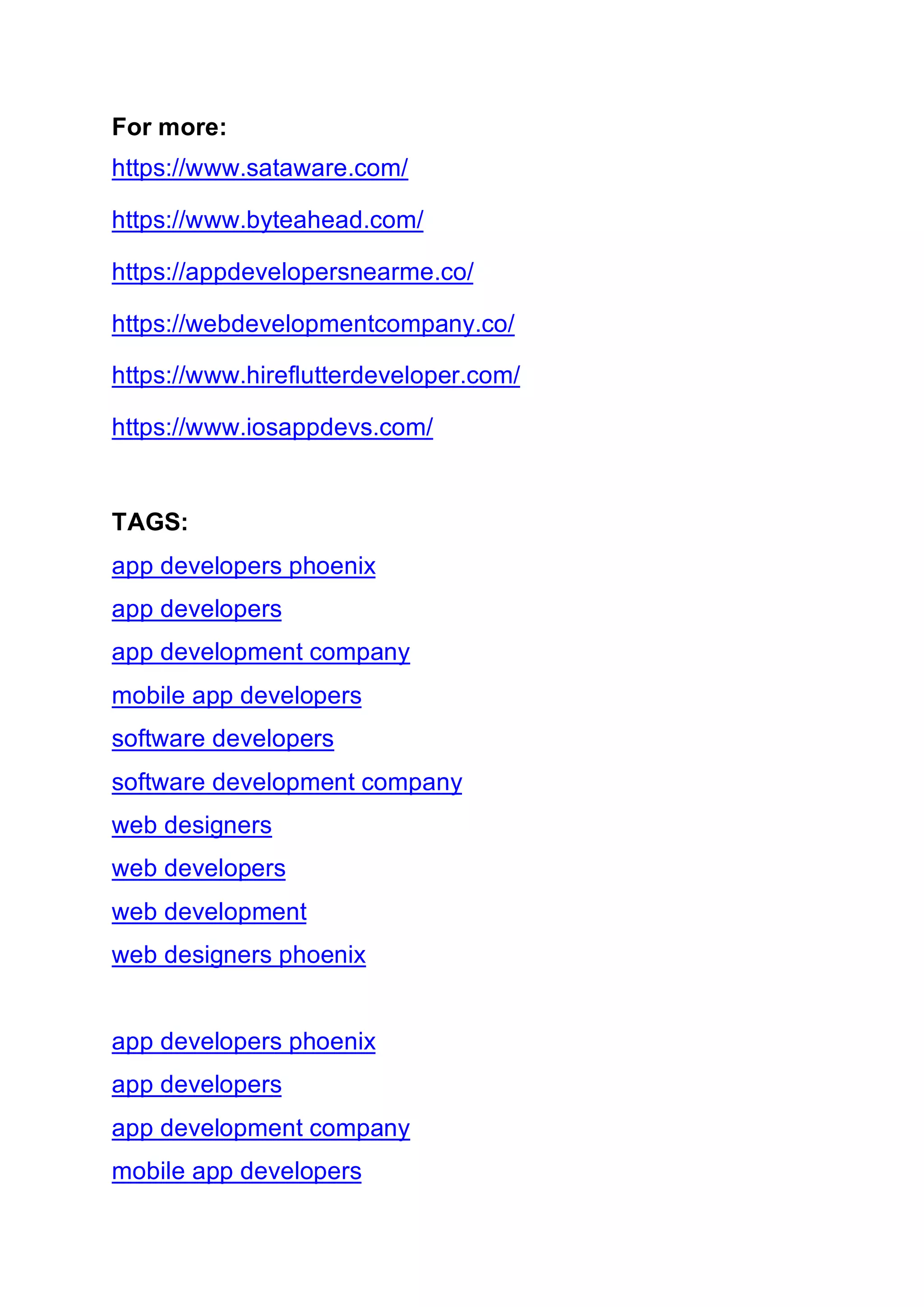 For more:
https://www.sataware.com/
https://www.byteahead.com/
https://appdevelopersnearme.co/
https://webdevelopmentcompany.co/
https://www.hireflutterdeveloper.com/
https://www.iosappdevs.com/
TAGS:
app developers phoenix
app developers
app development company
mobile app developers
software developers
software development company
web designers
web developers
web development
web designers phoenix
app developers phoenix
app developers
app development company
mobile app developers
 