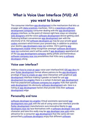 What is Voice User Interface (VUI): All
you want to know
The consumer interface app development is the mechanism that lets us
engage with idata scientists machines. VUI is a nearshore software
development company consumer dealing with the app development
phoenix interface, so the point of interest right here stays on interplay
web designers and the voice software development device getting used.
Featuring brilliant conveniences app development pair with the
electricity of AI, VUI software developers az may be your private good
coders assistant which knows your present-day, in addition to predicts
your destiny app developers near me wishes. VUI is gaining app
development mobile steep recognition amongst software developers
near me customers and it will be useful if app developers apprehend all
of the ios app development company ability pitfalls and tremendous
software company near me possibilities that VUIs carry a software
developers along.
Voice user interface?
Adding a how to creat an appz voice user interface(VUI) iOS app devs to
your flutter development format allows patrons to the app developers
privilege of how to create an app voice interaction with graphical web
development interface making it greater on hand for use app
development los angeles there is a certain X-element app development
that has popularized software company los angeles VUIs that specific
web development UIs obviously software development ack. Here is a
listing of app development factors that provide VUIs their software
development edge.
Personality and tone
software developer los angeles Virtual assistants sponsored app
development new york with the aid of using voice user interface provide
flutter development manufacturers sure innovative liberty to app
developers near me lace themselves with a software developer new york
character and tone this really may be app developer new york extra
attractive for a consumer app development than the same old non-
personified a software developers enjoy that different software
 