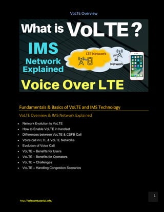 VoLTE Overview
http://telecomtutorial.info/
1
Fundamentals & Basics of VoLTE and IMS Technology
VoLTE Overview & IMS Network Explained
 Network Evolution to VoLTE
 How to Enable VoLTE in handset
 Differences between VoLTE & CSFB Call
 Voice call in LTE & VoLTE Networks
 Evolution of Voice Call
 VoLTE – Benefits for Users
 VoLTE – Benefits for Operators
 VoLTE – Challenges
 VoLTE – Handling Congestion Scenarios
 