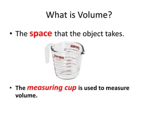 What is Volume?
• The space that the object takes.
• The measuring cup is used to measure
volume.
 