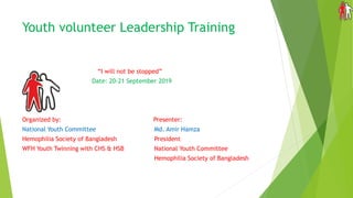 Youth volunteer Leadership Training
“I will not be stopped”
Date: 20-21 September 2019
Organized by: Presenter:
National Youth Committee Md. Amir Hamza
Hemophilia Society of Bangladesh President
WFH Youth Twinning with CHS & HSB National Youth Committee
Hemophilia Society of Bangladesh
 