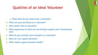 Qualities of an Ideal Volunteer
 What skills do you need to be a volunteer?
 What can you contribute as a volunteer?
 Why would I like to volunteer?
 What experience or skills can you bring to support your volunteering
role?
 What do you consider your strength as a volunteer?
 How can I be a good volunteer?
 What makes a good volunteer leader?
 