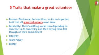 5 Traits that make a great volunteer
 Passion: Passion can be infectious, so it's an important
trait that all great volunteers must share
 Reliability: There's nothing worse than depending on
someone to do something and then having them fall
through on their commitment
 Integrity
 Team Player
 Energy
 