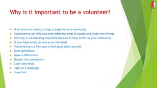Why is it important to be a volunteer?
 It enriches our society, brings us together as a community
 Volunteering can help you meet different kinds of people and make new friends
 Not only is volunteering important because it helps to better your community
 It also helps to better you as an individual
 Volunteering is a free way to feel good about yourself
 Gain confidence
 Make a differences
 Be part of a community.
 Learn new skills
 Take on a challenge
 Have fun!
 