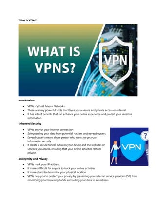 What is VPNs?
Introduction:
 VPNs - Virtual Private Networks
 These are very powerful tools that Gives you a secure and private access on internet.
 It has lots of benefits that can enhance your online experience and protect your sensitive
information.
Enhanced Security
 VPNs encrypt your internet connection
 Safeguarding your data from potential hackers and eavesdroppers.
 Eavesdroppers means those person who wants to get your
information secretly
 It create a secure tunnel between your device and the websites or
services you access, ensuring that your online activities remain
private.
Anonymity and Privacy
 VPNs mask your IP address.
 It makes difficult for anyone to track your online activities
 It makes hard to determine your physical location.
 VPNs help you to protect your privacy by preventing your internet service provider (ISP) from
monitoring your browsing habits and selling your data to advertisers.
 