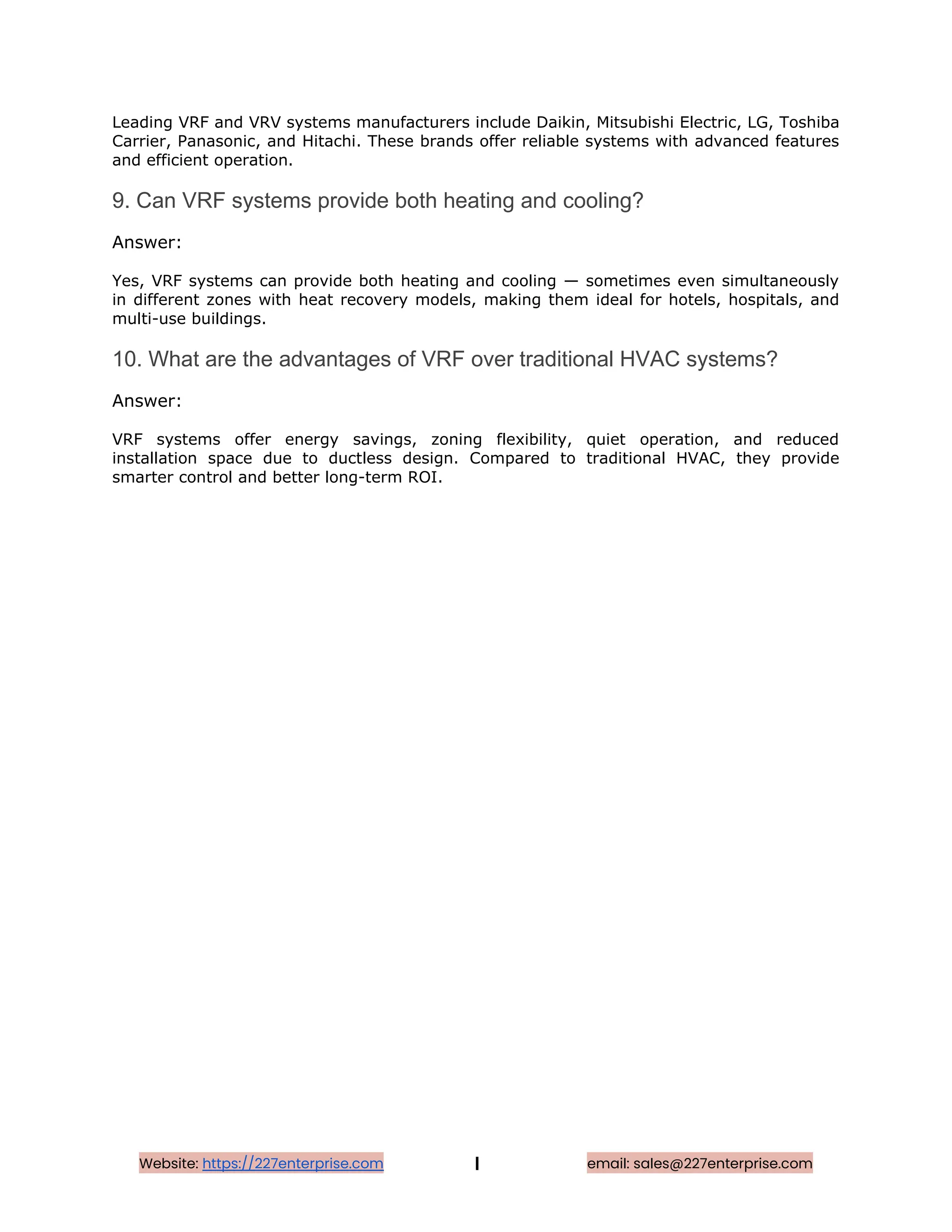 Leading VRF and VRV systems manufacturers include Daikin, Mitsubishi Electric, LG, Toshiba
Carrier, Panasonic, and Hitachi. These brands offer reliable systems with advanced features
and efficient operation.
9. Can VRF systems provide both heating and cooling?
Answer:
Yes, VRF systems can provide both heating and cooling — sometimes even simultaneously
in different zones with heat recovery models, making them ideal for hotels, hospitals, and
multi-use buildings.
10. What are the advantages of VRF over traditional HVAC systems?
Answer:
VRF systems offer energy savings, zoning flexibility, quiet operation, and reduced
installation space due to ductless design. Compared to traditional HVAC, they provide
smarter control and better long-term ROI.
Website: https://227enterprise.com | email: sales@227enterprise.com
 