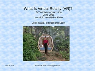 June 25, 2016 WhatIsVR 2016 - isdale@gmail.com 1
What Is Virtual Reality (VR)?
24rd
anniversary revision
June 2016
Honolulu mini-Maker Faire
Jerry Isdale, isdale@gmail.com
 