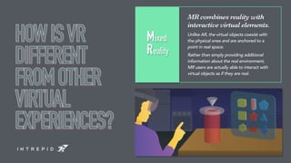 MR combines reality with
interactive virtual elements.
Unlike AR, the virtual objects coexist with
the physical ones and a...