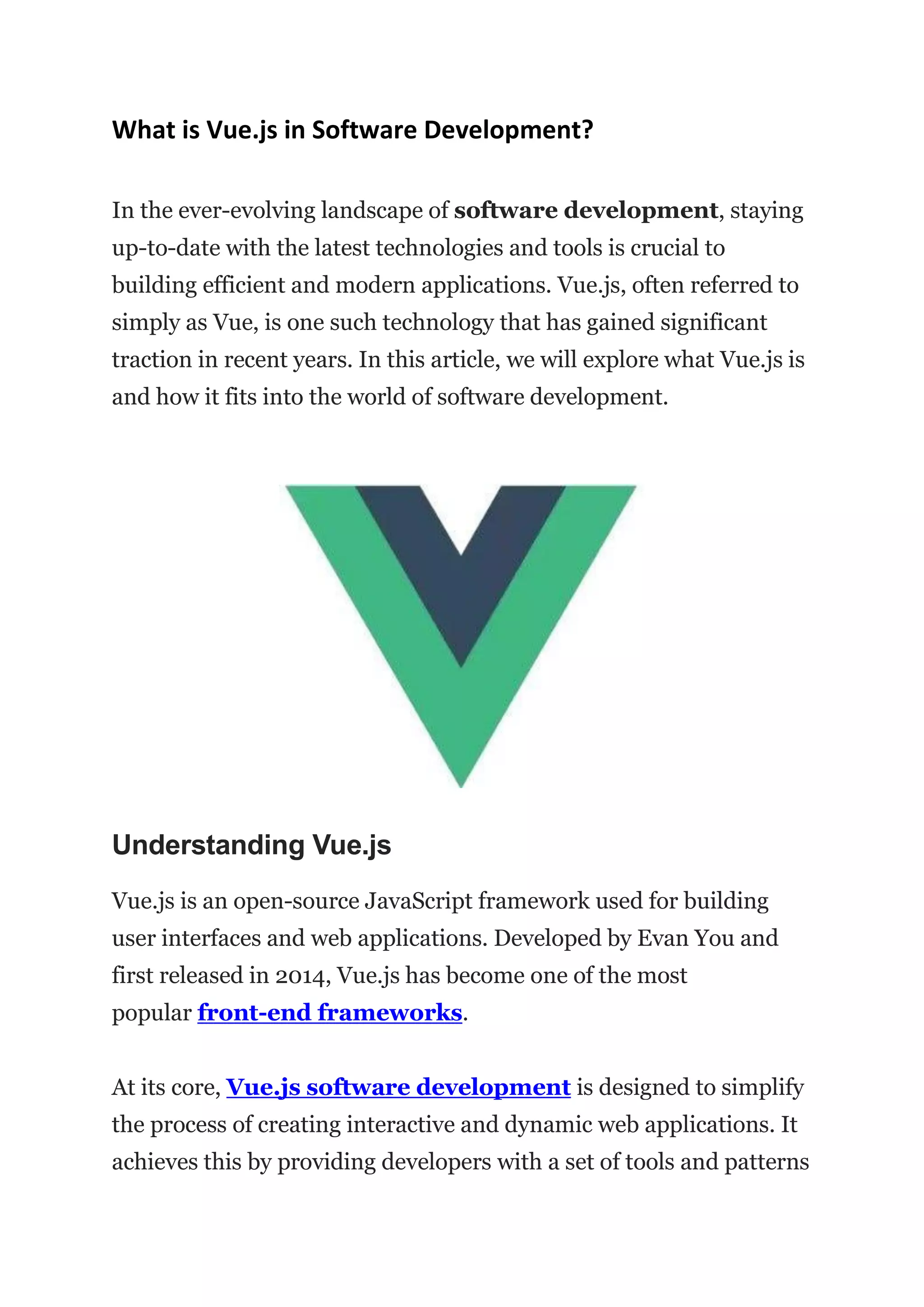 What is Vue.js in Software Development?
In the ever-evolving landscape of software development, staying
up-to-date with the latest technologies and tools is crucial to
building efficient and modern applications. Vue.js, often referred to
simply as Vue, is one such technology that has gained significant
traction in recent years. In this article, we will explore what Vue.js is
and how it fits into the world of software development.
Understanding Vue.js
Vue.js is an open-source JavaScript framework used for building
user interfaces and web applications. Developed by Evan You and
first released in 2014, Vue.js has become one of the most
popular front-end frameworks.
At its core, Vue.js software development is designed to simplify
the process of creating interactive and dynamic web applications. It
achieves this by providing developers with a set of tools and patterns
 