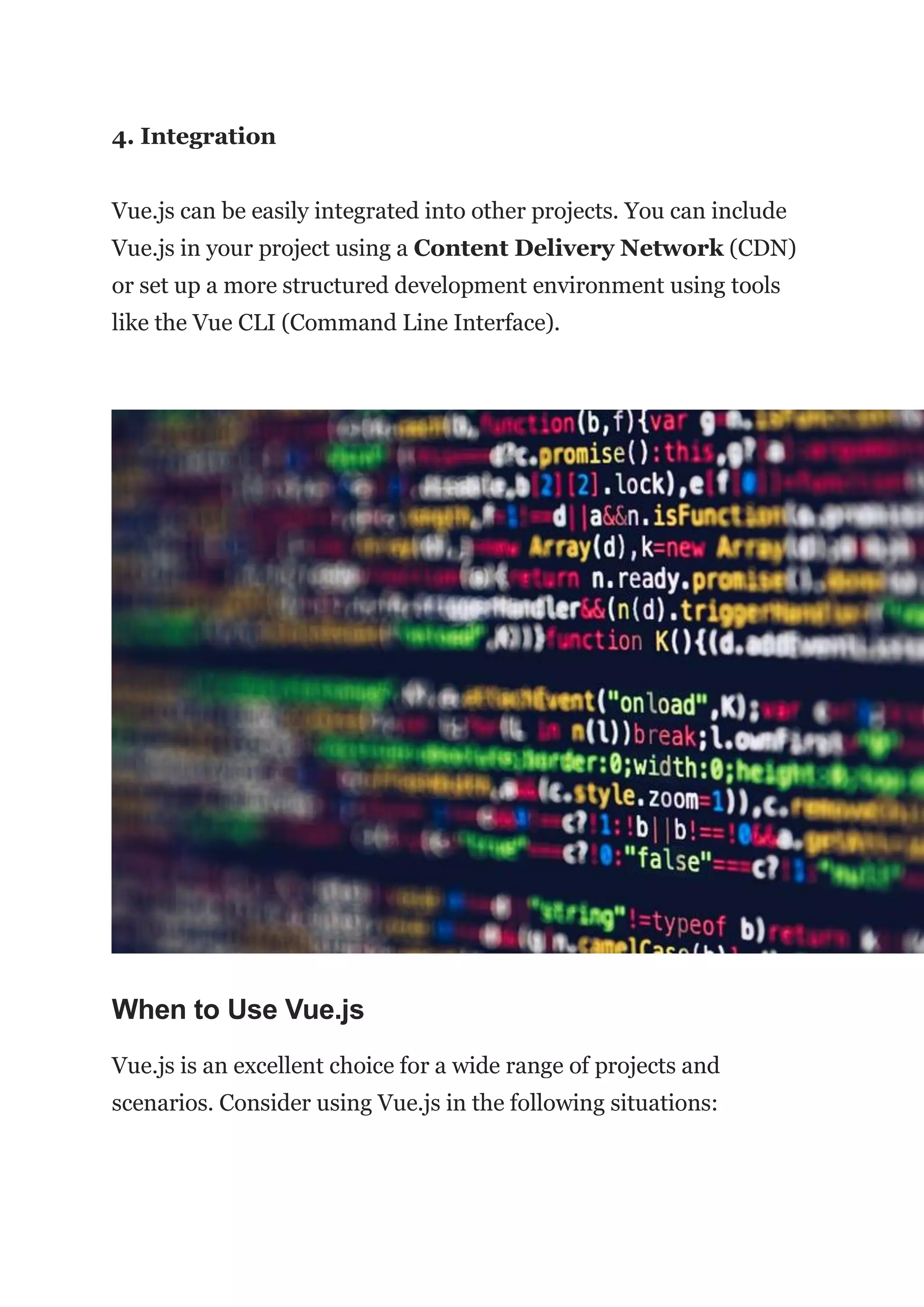 4. Integration
Vue.js can be easily integrated into other projects. You can include
Vue.js in your project using a Content Delivery Network (CDN)
or set up a more structured development environment using tools
like the Vue CLI (Command Line Interface).
When to Use Vue.js
Vue.js is an excellent choice for a wide range of projects and
scenarios. Consider using Vue.js in the following situations:
 